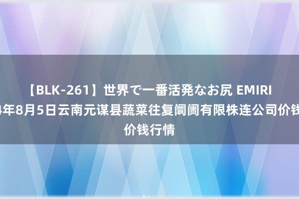 【BLK-261】世界で一番活発なお尻 EMIRI 2024年8月5日云南元谋县蔬菜往复阛阓有限株连公司价钱行情