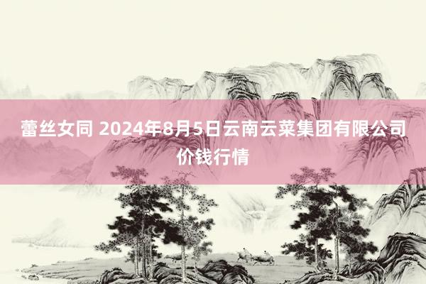 蕾丝女同 2024年8月5日云南云菜集团有限公司价钱行情