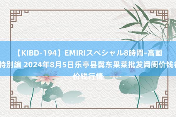 【KIBD-194】EMIRIスペシャル8時間-高画質-特別編 2024年8月5日乐亭县冀东果菜批发阛阓价钱行情