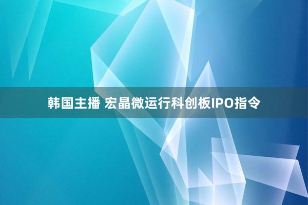 韩国主播 宏晶微运行科创板IPO指令