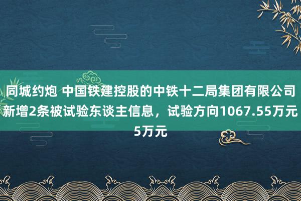 同城约炮 中国铁建控股的中铁十二局集团有限公司新增2条被试验东谈主信息，试验方向1067.55万元