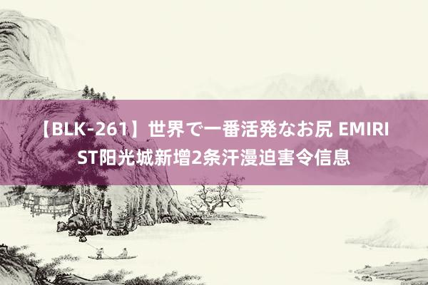 【BLK-261】世界で一番活発なお尻 EMIRI ST阳光城新增2条汗漫迫害令信息