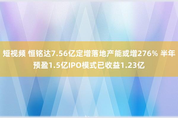 短视频 恒铭达7.56亿定增落地产能或增276% 半年预盈1.5亿IPO模式已收益1.23亿