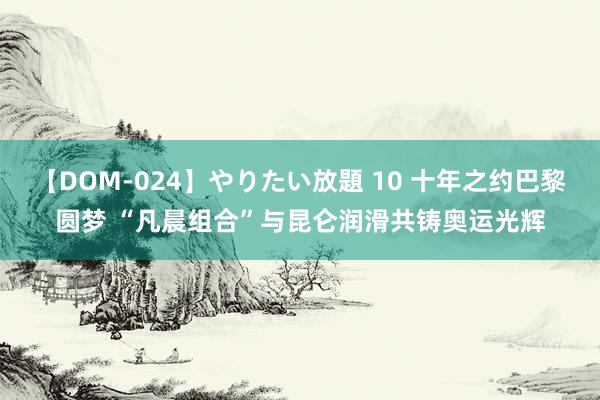 【DOM-024】やりたい放題 10 十年之约巴黎圆梦 “凡晨组合”与昆仑润滑共铸奥运光辉