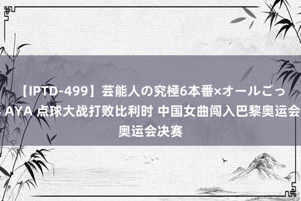 【IPTD-499】芸能人の究極6本番×オールごっくん AYA 点球大战打败比利时 中国女曲闯入巴黎奥运会决赛