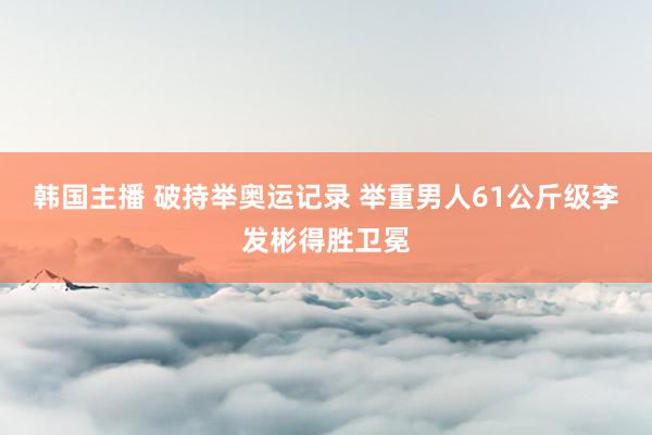 韩国主播 破持举奥运记录 举重男人61公斤级李发彬得胜卫冕