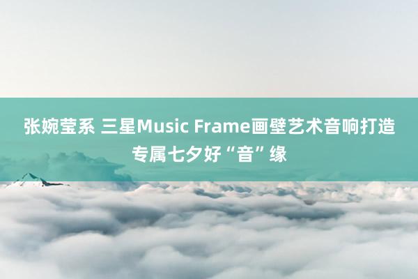 张婉莹系 三星Music Frame画壁艺术音响打造专属七夕好“音”缘