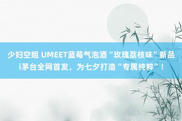 少妇空姐 UMEET蓝莓气泡酒“玫瑰荔枝味”新品i茅台全网首发，为七夕打造“专属纯粹”！