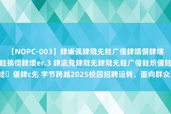 【NOPC-003】銉嶃偑銉戙兂銈广儓銉曘偋銉嗐偅銉冦偡銉ャ儫銉ャ兗銈搞偄銉燰er.3 銉庛兗銉戙兂銉戙兂銈广儓銈炽儸銈偡銉с兂 字节跨越2025校园招聘运转，面向群众高校招聘超4000东说念主