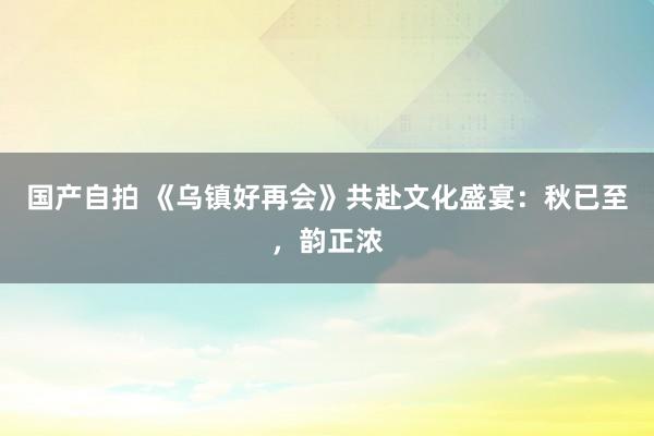 国产自拍 《乌镇好再会》共赴文化盛宴：秋已至，韵正浓