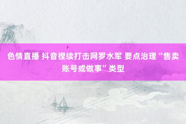 色情直播 抖音捏续打击网罗水军 要点治理“售卖账号或做事”类型