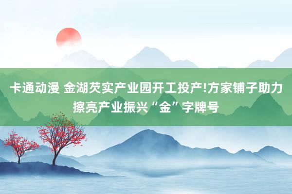 卡通动漫 金湖芡实产业园开工投产!方家铺子助力擦亮产业振兴“金”字牌号