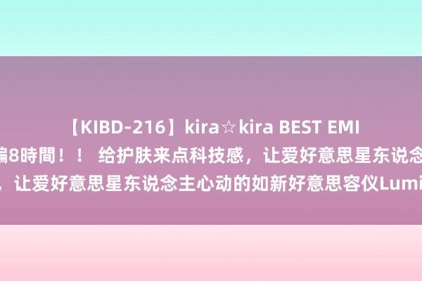 【KIBD-216】kira☆kira BEST EMIRI-中出し性交20発超え-総集編8時間！！ 给护肤来点科技感，让爱好意思星东说念主心动的如新好意思容仪LumiSpa iO