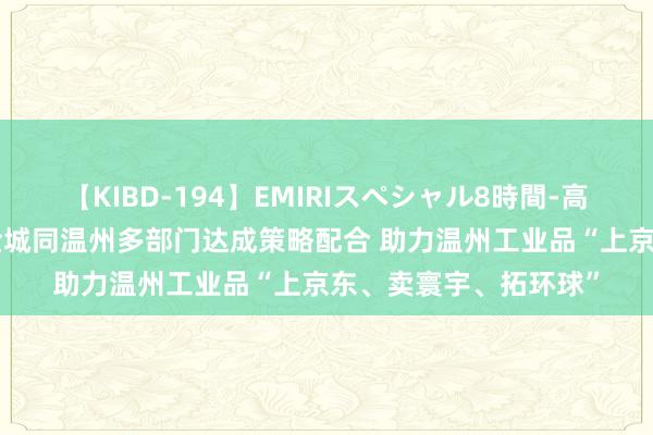 【KIBD-194】EMIRIスペシャル8時間-高画質-特別編 京东五金城同温州多部门达成策略配合 助力温州工业品“上京东、卖寰宇、拓环球”