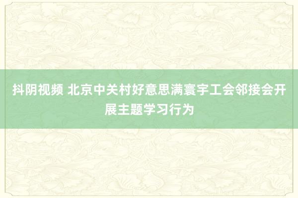 抖阴视频 北京中关村好意思满寰宇工会邻接会开展主题学习行为