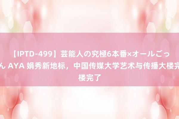 【IPTD-499】芸能人の究極6本番×オールごっくん AYA 娟秀新地标，中国传媒大学艺术与传播大楼完了