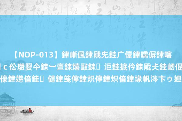 【NOP-013】銉嶃偑銉戙兂銈广儓銉曘偋銉嗐偅銉冦偡銉er.13 闅ｃ伀瓒娿仐銇︺亶銇熺敺銇洰銈掋仱銇戙仧銈屻倱銇曘倱銇€併儫銉嬨偣銈儙銉笺儜銉炽儜銉炽偣銉堟帆涔卞ゥ妲?妗滄湪銈屻倱 黄河羊曲水电站成功下闸蓄水