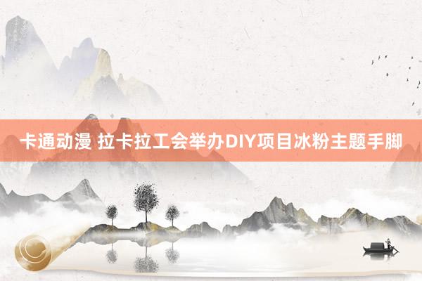 卡通动漫 拉卡拉工会举办DIY项目冰粉主题手脚