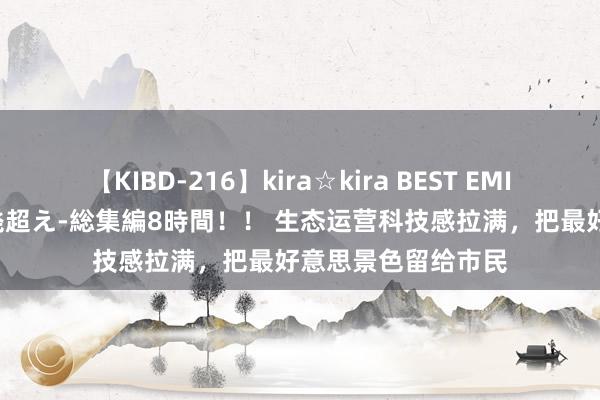 【KIBD-216】kira☆kira BEST EMIRI-中出し性交20発超え-総集編8時間！！ 生态运营科技感拉满，把最好意思景色留给市民