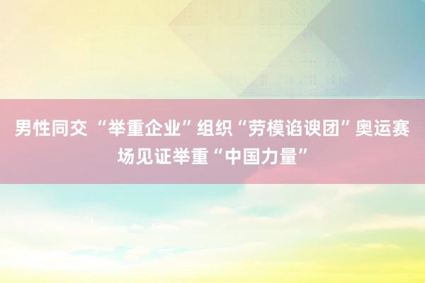 男性同交 “举重企业”组织“劳模谄谀团”奥运赛场见证举重“中国力量”