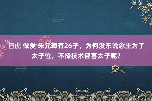 白虎 做爱 朱元璋有26子，为何没东说念主为了太子位，不择技术诬害太子呢？