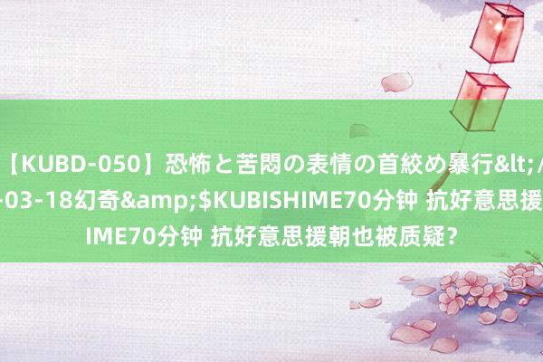 【KUBD-050】恐怖と苦悶の表情の首絞め暴行</a>2013-03-18幻奇&$KUBISHIME70分钟 抗好意思援朝也被质疑？