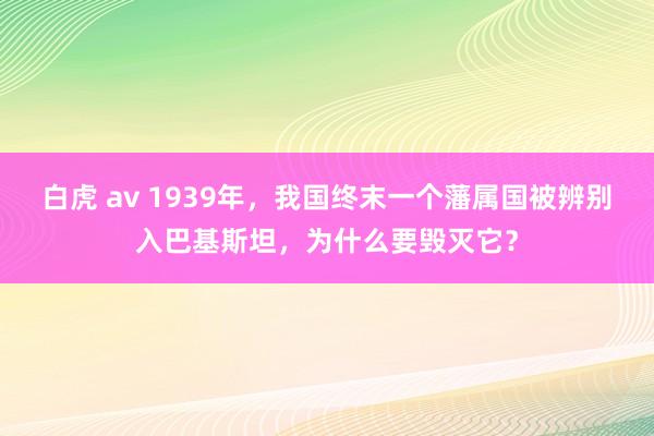 白虎 av 1939年，我国终末一个藩属国被辨别入巴基斯坦，为什么要毁灭它？