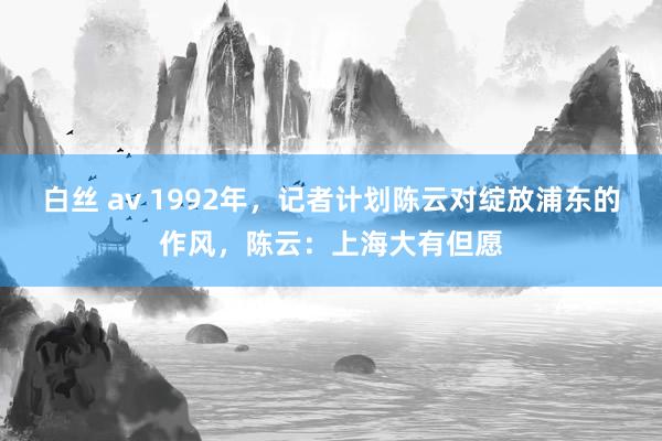 白丝 av 1992年，记者计划陈云对绽放浦东的作风，陈云：上海大有但愿