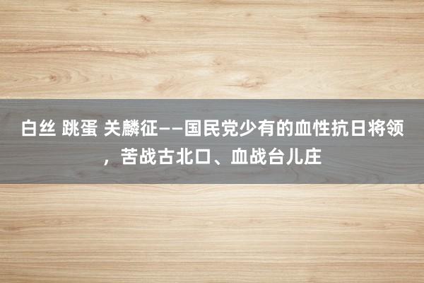 白丝 跳蛋 关麟征——国民党少有的血性抗日将领，苦战古北口、血战台儿庄