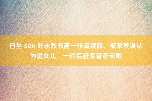 白丝 sex 叶永烈书斋一张青娥照，被来宾误认为是女儿，一问后赶紧窘态谈歉