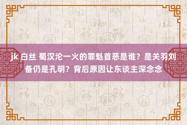 jk 白丝 蜀汉沦一火的罪魁首恶是谁？是关羽刘备仍是孔明？背后原因让东谈主深念念