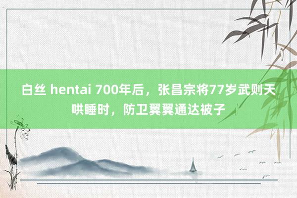 白丝 hentai 700年后，张昌宗将77岁武则天哄睡时，防卫翼翼通达被子