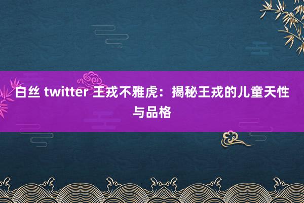 白丝 twitter 王戎不雅虎：揭秘王戎的儿童天性与品格