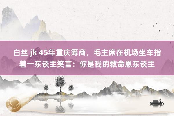 白丝 jk 45年重庆筹商，毛主席在机场坐车指着一东谈主笑言：你是我的救命恩东谈主