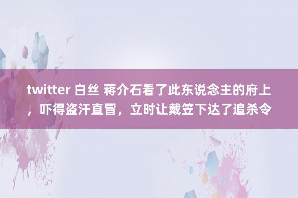 twitter 白丝 蒋介石看了此东说念主的府上，吓得盗汗直冒，立时让戴笠下达了追杀令