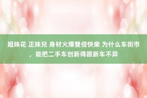 姐妹花 正妹兒 身材火爆雙倍快樂 为什么车街市，能把二手车创新得跟新车不异