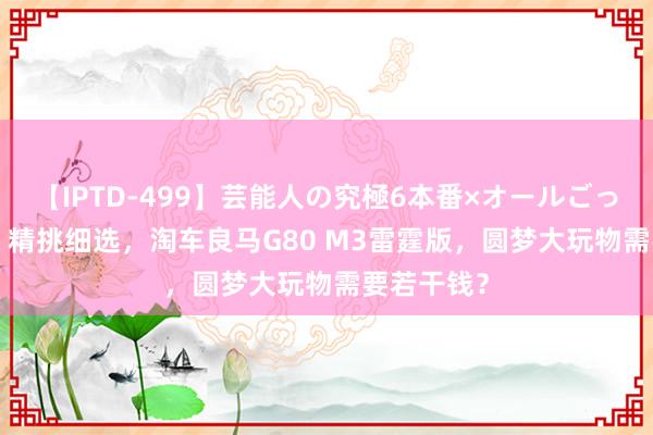 【IPTD-499】芸能人の究極6本番×オールごっくん AYA 精挑细选，淘车良马G80 M3雷霆版，圆梦大玩物需要若干钱？