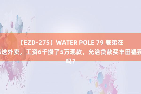 【EZD-275】WATER POLE 79 表弟在上海送外卖，工资6千攒了5万现款，允洽贷款买丰田猖獗吗？