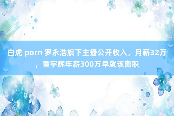 白虎 porn 罗永浩旗下主播公开收入，月薪32万，董宇辉年薪300万早就该离职