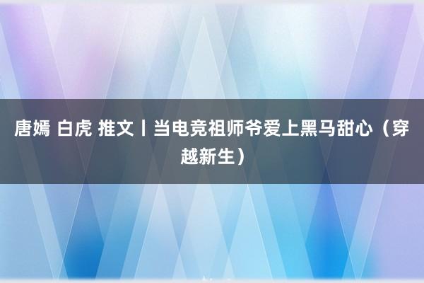 唐嫣 白虎 推文丨当电竞祖师爷爱上黑马甜心（穿越新生）