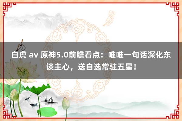 白虎 av 原神5.0前瞻看点：唯唯一句话深化东谈主心，送自选常驻五星！