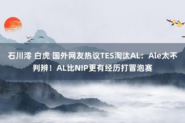 石川澪 白虎 国外网友热议TES淘汰AL：Ale太不判辨！AL比NIP更有经历打冒泡赛