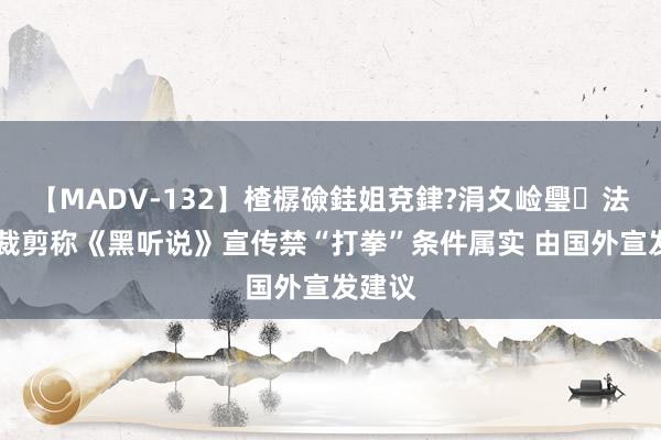 【MADV-132】楂樼礆銈姐兗銉?涓夊崄璺法 外媒裁剪称《黑听说》宣传禁“打拳”条件属实 由国外宣发建议