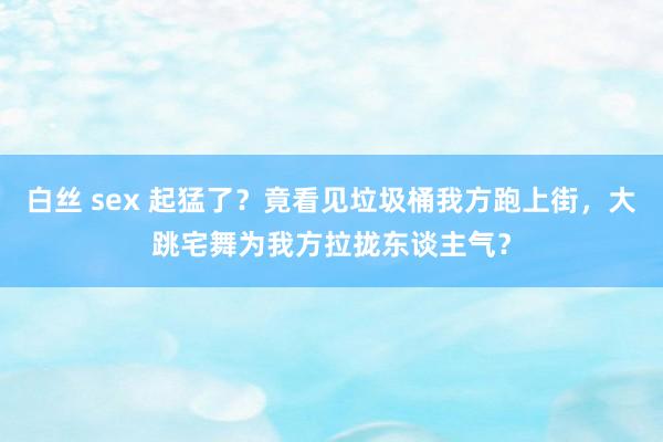 白丝 sex 起猛了？竟看见垃圾桶我方跑上街，大跳宅舞为我方拉拢东谈主气？