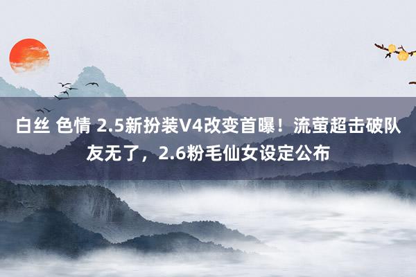 白丝 色情 2.5新扮装V4改变首曝！流萤超击破队友无了，2.6粉毛仙女设定公布