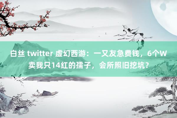 白丝 twitter 虚幻西游：一又友急费钱，6个W卖我只14红的孺子，会所照旧挖坑？