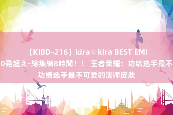 【KIBD-216】kira☆kira BEST EMIRI-中出し性交20発超え-総集編8時間！！ 王者荣耀：功绩选手最不可爱的法师皮肤