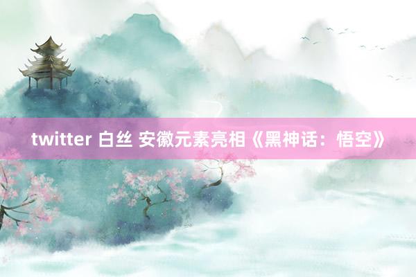 twitter 白丝 安徽元素亮相《黑神话：悟空》