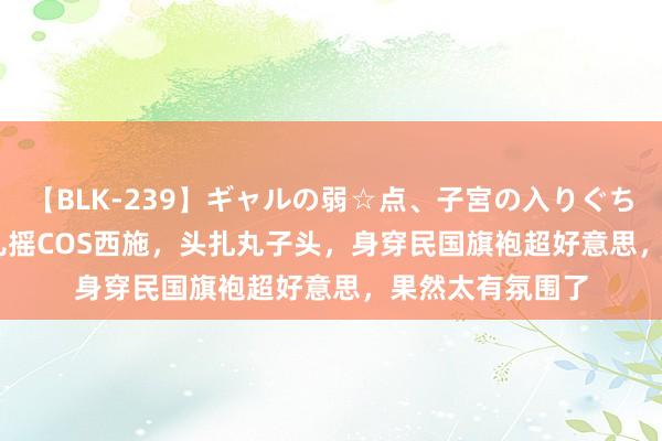 【BLK-239】ギャルの弱☆点、子宮の入りぐちぃ EMIRI 步碾儿摇COS西施，头扎丸子头，身穿民国旗袍超好意思，果然太有氛围了