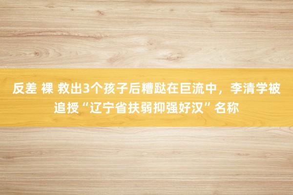 反差 裸 救出3个孩子后糟跶在巨流中，李清学被追授“辽宁省扶弱抑强好汉”名称